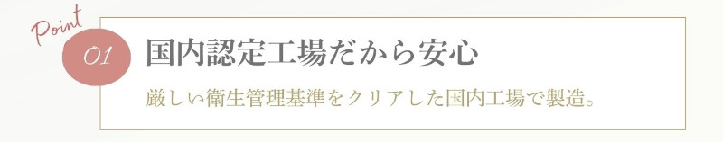 Point 01 国内認定工場だから安心 厳しい衛生管理基準をクリアした国内工場で製造。