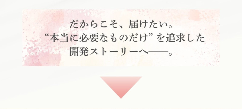 だからこそ、届けたい。“本当に必要なものだけ”を追求した開発ストーリーへ…。