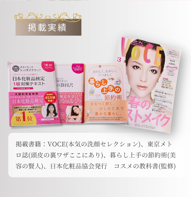 掲載実績 掲載書籍：VOCE(本気の洗顔セレクション)、東京メトロ誌(頭皮の裏技ここにあり)、暮らし上手の節約術(美容の賢人)、日本化粧品協会発行 コスメの教科書(監修)