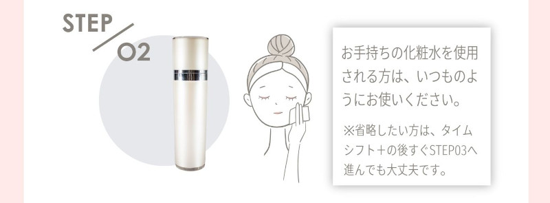 STEP 02 お手持ちの化粧水を使用される方は、いつものようにお使いください。 ※省略したい方は、タイムシフト＋の後すぐSTEP03へ進んでも大丈夫です。